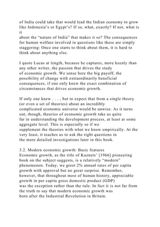 of India could take that would lead the Indian economy to grow
like Indonesia’s or Egypt’s? If so, what, exactly? If not, what is
it
about the “nature of India” that makes it so? The consequences
for human welfare involved in questions like these are simply
staggering: Once one starts to think about them, it is hard to
think about anything else.
I quote Lucas at length, because he captures, more keenly than
any other writer, the passion that drives the study
of economic growth. We sense here the big payoff, the
possibility of change with extraordinarily beneficial
consequences, if one only knew the exact combination of
circumstances that drives economic growth.
If only one knew . . . , but to expect that from a single theory
(or even a set of theories) about an incredibly
complicated economic universe would be unwise. As it turns
out, though, theories of economic growth take us quite
far in understanding the development process, at least at some
aggregate level. This is especially so if we
supplement the theories with what we know empirically. At the
very least, it teaches us to ask the right questions in
the more detailed investigations later in this book.
3.2. Modern economic growth: Basic features
Economic growth, as the title of Kuznets’ [1966] pioneering
book on the subject suggests, is a relatively “modern”
phenomenon. Today, we greet 2% annual rates of per capita
growth with approval but no great surprise. Remember,
however, that throughout most of human history, appreciable
growth in per capita gross domestic product (GDP)
was the exception rather than the rule. In fact it is not far from
the truth to say that modern economic growth was
born after the Industrial Revolution in Britain.
 