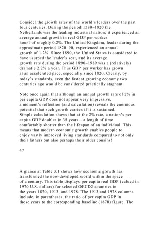 Consider the growth rates of the world’s leaders over the past
four centuries. During the period 1580–1820 the
Netherlands was the leading industrial nation; it experienced an
average annual growth in real GDP per worker
hour1 of roughly 0.2%. The United Kingdom, leader during the
approximate period 1820–90, experienced an annual
growth of 1.2%. Since 1890, the United States is considered to
have usurped the leader’s seat, and its average
growth rate during the period 1890–1989 was a (relatively)
dramatic 2.2% a year. Thus GDP per worker has grown
at an accelerated pace, especially since 1820. Clearly, by
today’s standards, even the fastest growing economy two
centuries ago would be considered practically stagnant.
Note once again that although an annual growth rate of 2% in
per capita GDP does not appear very impressive,
a moment’s reflection (and calculation) reveals the enormous
potential that such growth carries if it is sustained.
Simple calculation shows that at the 2% rate, a nation’s per
capita GDP doubles in 35 years—a length of time
comfortably shorter than the lifespan of an individual. This
means that modern economic growth enables people to
enjoy vastly improved living standards compared to not only
their fathers but also perhaps their older cousins!
47
A glance at Table 3.1 shows how economic growth has
transformed the now-developed world within the space
of a century. This table displays per capita real GDP (valued in
1970 U.S. dollars) for selected OECD2 countries in
the years 1870, 1913, and 1978. The 1913 and 1978 columns
include, in parentheses, the ratio of per capita GDP in
those years to the corresponding baseline (1870) figure. The
 