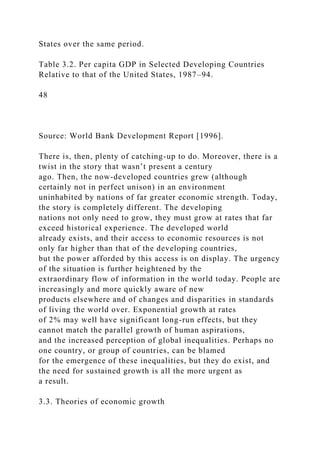 States over the same period.
Table 3.2. Per capita GDP in Selected Developing Countries
Relative to that of the United States, 1987–94.
48
Source: World Bank Development Report [1996].
There is, then, plenty of catching-up to do. Moreover, there is a
twist in the story that wasn’t present a century
ago. Then, the now-developed countries grew (although
certainly not in perfect unison) in an environment
uninhabited by nations of far greater economic strength. Today,
the story is completely different. The developing
nations not only need to grow, they must grow at rates that far
exceed historical experience. The developed world
already exists, and their access to economic resources is not
only far higher than that of the developing countries,
but the power afforded by this access is on display. The urgency
of the situation is further heightened by the
extraordinary flow of information in the world today. People are
increasingly and more quickly aware of new
products elsewhere and of changes and disparities in standards
of living the world over. Exponential growth at rates
of 2% may well have significant long-run effects, but they
cannot match the parallel growth of human aspirations,
and the increased perception of global inequalities. Perhaps no
one country, or group of countries, can be blamed
for the emergence of these inequalities, but they do exist, and
the need for sustained growth is all the more urgent as
a result.
3.3. Theories of economic growth
 