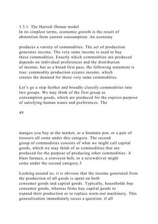 3.3.1. The Harrod–Domar model
In its simplest terms, economic growth is the result of
abstention from current consumption. An economy
produces a variety of commodities. The act of production
generates income. The very same income is used to buy
these commodities. Exactly which commodities are produced
depends on individual preferences and the distribution
of income, but as a broad first pass, the following statement is
true: commodity production creates income, which
creates the demand for those very same commodities.
Let’s go a step further and broadly classify commodities into
two groups. We may think of the first group as
consumption goods, which are produced for the express purpose
of satisfying human wants and preferences. The
49
mangos you buy at the market, or a fountain pen, or a pair of
trousers all come under this category. The second
group of commodities consists of what we might call capital
goods, which we may think of as commodities that are
produced for the purpose of producing other commodities. A
blast furnace, a conveyor belt, or a screwdriver might
come under the second category.3
Looking around us, it is obvious that the income generated from
the production of all goods is spent on both
consumer goods and capital goods. Typically, households buy
consumer goods, whereas firms buy capital goods to
expand their production or to replace worn-out machinery. This
generalization immediately raises a question: if all
 
