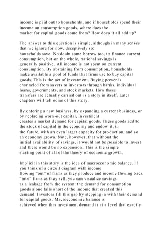 income is paid out to households, and if households spend their
income on consumption goods, where does the
market for capital goods come from? How does it all add up?
The answer to this question is simple, although in many senses
that we ignore for now, deceptively so:
households save. No doubt some borrow too, to finance current
consumption, but on the whole, national savings is
generally positive. All income is not spent on current
consumption. By abstaining from consumption, households
make available a pool of funds that firms use to buy capital
goods. This is the act of investment. Buying power is
channeled from savers to investors through banks, individual
loans, governments, and stock markets. How these
transfers are actually carried out is a story in itself. Later
chapters will tell some of this story.
By entering a new business, by expanding a current business, or
by replacing worn-out capital, investment
creates a market demand for capital goods. These goods add to
the stock of capital in the economy and endow it, in
the future, with an even larger capacity for production, and so
an economy grows. Note, however, that without the
initial availability of savings, it would not be possible to invest
and there would be no expansion. This is the simple
starting point of all of the theory of economic growth.
Implicit in this story is the idea of macroeconomic balance. If
you think of a circuit diagram with income
flowing “out” of firms as they produce and income flowing back
“into” firms as they sell, you can visualize savings
as a leakage from the system: the demand for consumption
goods alone falls short of the income that created this
demand. Investors fill this gap by stepping in with their demand
for capital goods. Macroeconomic balance is
achieved when this investment demand is at a level that exactly
 
