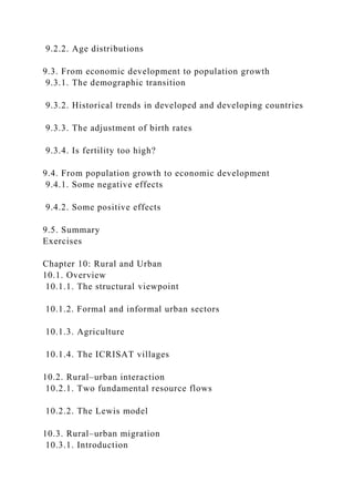9.2.2. Age distributions
9.3. From economic development to population growth
9.3.1. The demographic transition
9.3.2. Historical trends in developed and developing countries
9.3.3. The adjustment of birth rates
9.3.4. Is fertility too high?
9.4. From population growth to economic development
9.4.1. Some negative effects
9.4.2. Some positive effects
9.5. Summary
Exercises
Chapter 10: Rural and Urban
10.1. Overview
10.1.1. The structural viewpoint
10.1.2. Formal and informal urban sectors
10.1.3. Agriculture
10.1.4. The ICRISAT villages
10.2. Rural–urban interaction
10.2.1. Two fundamental resource flows
10.2.2. The Lewis model
10.3. Rural–urban migration
10.3.1. Introduction
 
