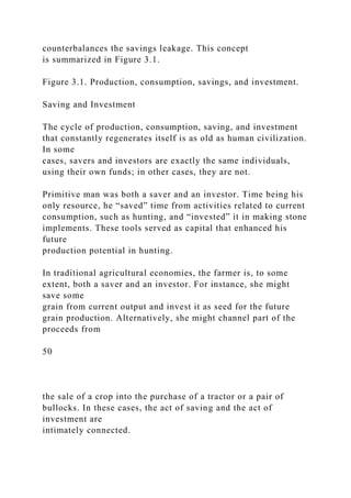 counterbalances the savings leakage. This concept
is summarized in Figure 3.1.
Figure 3.1. Production, consumption, savings, and investment.
Saving and Investment
The cycle of production, consumption, saving, and investment
that constantly regenerates itself is as old as human civilization.
In some
cases, savers and investors are exactly the same individuals,
using their own funds; in other cases, they are not.
Primitive man was both a saver and an investor. Time being his
only resource, he “saved” time from activities related to current
consumption, such as hunting, and “invested” it in making stone
implements. These tools served as capital that enhanced his
future
production potential in hunting.
In traditional agricultural economies, the farmer is, to some
extent, both a saver and an investor. For instance, she might
save some
grain from current output and invest it as seed for the future
grain production. Alternatively, she might channel part of the
proceeds from
50
the sale of a crop into the purchase of a tractor or a pair of
bullocks. In these cases, the act of saving and the act of
investment are
intimately connected.
 