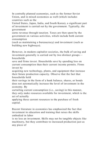 In centrally planned economies, such as the former Soviet
Union, and in mixed economies as well (which includes
countries such as the
United States, Japan, India, and South Korea), a significant part
of investment is carried out by the government. Typically, the
government
earns revenue through taxation. Taxes are then spent by the
government on various activities, which include both current
consumption
(such as maintaining a bureaucracy) and investment (such as
building new highways).
However, in modern capitalist societies, the bulk of saving and
investment generally is carried out by two distinct groups—
households
save and firms invest. Households save by spending less on
current consumption than their current income permits. Firms
invest by
acquiring new technology, plants, and equipment that increase
their future production capacity. Observe that the fact that
households hold
their savings in the form of a bank balance, shares, or bonds
does not automatically increase the level of investment in the
economy. By
curtailing current consumption (i.e., saving) in this manner,
they only make resources available for investment, which is the
act of actually
applying these current resources to the purchase of fresh
capital.
Recent literature in economics has emphasized the fact that
investment in education and training that raises the skills
embodied in labor
is no less an investment. Skills may not be tangible objects like
machinery, but they contribute to increased production just as
any piece of
 