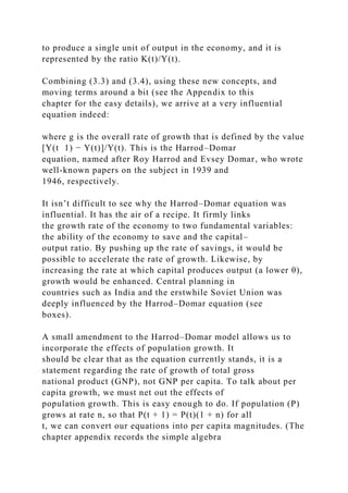 to produce a single unit of output in the economy, and it is
represented by the ratio K(t)/Y(t).
Combining (3.3) and (3.4), using these new concepts, and
moving terms around a bit (see the Appendix to this
chapter for the easy details), we arrive at a very influential
equation indeed:
where g is the overall rate of growth that is defined by the value
[Y(t 1) − Y(t)]/Y(t). This is the Harrod–Domar
equation, named after Roy Harrod and Evsey Domar, who wrote
well-known papers on the subject in 1939 and
1946, respectively.
It isn’t difficult to see why the Harrod–Domar equation was
influential. It has the air of a recipe. It firmly links
the growth rate of the economy to two fundamental variables:
the ability of the economy to save and the capital–
output ratio. By pushing up the rate of savings, it would be
possible to accelerate the rate of growth. Likewise, by
increasing the rate at which capital produces output (a lower θ),
growth would be enhanced. Central planning in
countries such as India and the erstwhile Soviet Union was
deeply influenced by the Harrod–Domar equation (see
boxes).
A small amendment to the Harrod–Domar model allows us to
incorporate the effects of population growth. It
should be clear that as the equation currently stands, it is a
statement regarding the rate of growth of total gross
national product (GNP), not GNP per capita. To talk about per
capita growth, we must net out the effects of
population growth. This is easy enough to do. If population (P)
grows at rate n, so that P(t + 1) = P(t)(1 + n) for all
t, we can convert our equations into per capita magnitudes. (The
chapter appendix records the simple algebra
 