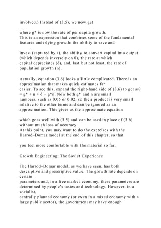 involved.) Instead of (3.5), we now get
where g* is now the rate of per capita growth.
This is an expression that combines some of the fundamental
features underlying growth: the ability to save and
invest (captured by s), the ability to convert capital into output
(which depends inversely on θ), the rate at which
capital depreciates (δ), and, last but not least, the rate of
population growth (n).
Actually, equation (3.6) looks a little complicated. There is an
approximation that makes quick estimates far
easier. To see this, expand the right-hand side of (3.6) to get s/θ
= g* + n + δ − g*n. Now both g* and n are small
numbers, such as 0.05 or 0.02, so their product is very small
relative to the other terms and can be ignored as an
approximation. This gives us the approximate equation
which goes well with (3.5) and can be used in place of (3.6)
without much loss of accuracy.
At this point, you may want to do the exercises with the
Harrod–Domar model at the end of this chapter, so that
you feel more comfortable with the material so far.
Growth Engineering: The Soviet Experience
The Harrod–Domar model, as we have seen, has both
descriptive and prescriptive value. The growth rate depends on
certain
parameters and, in a free market economy, these parameters are
determined by people’s tastes and technology. However, in a
socialist,
centrally planned economy (or even in a mixed economy with a
large public sector), the government may have enough
 
