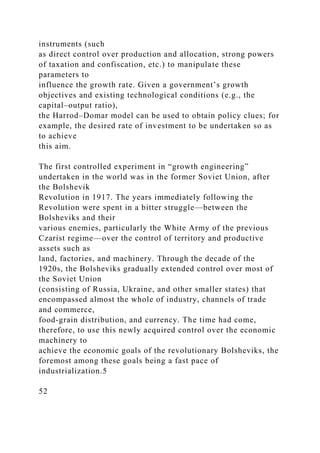 instruments (such
as direct control over production and allocation, strong powers
of taxation and confiscation, etc.) to manipulate these
parameters to
influence the growth rate. Given a government’s growth
objectives and existing technological conditions (e.g., the
capital–output ratio),
the Harrod–Domar model can be used to obtain policy clues; for
example, the desired rate of investment to be undertaken so as
to achieve
this aim.
The first controlled experiment in “growth engineering”
undertaken in the world was in the former Soviet Union, after
the Bolshevik
Revolution in 1917. The years immediately following the
Revolution were spent in a bitter struggle—between the
Bolsheviks and their
various enemies, particularly the White Army of the previous
Czarist regime—over the control of territory and productive
assets such as
land, factories, and machinery. Through the decade of the
1920s, the Bolsheviks gradually extended control over most of
the Soviet Union
(consisting of Russia, Ukraine, and other smaller states) that
encompassed almost the whole of industry, channels of trade
and commerce,
food-grain distribution, and currency. The time had come,
therefore, to use this newly acquired control over the economic
machinery to
achieve the economic goals of the revolutionary Bolsheviks, the
foremost among these goals being a fast pace of
industrialization.5
52
 