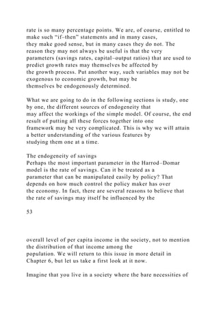 rate is so many percentage points. We are, of course, entitled to
make such “if–then” statements and in many cases,
they make good sense, but in many cases they do not. The
reason they may not always be useful is that the very
parameters (savings rates, capital–output ratios) that are used to
predict growth rates may themselves be affected by
the growth process. Put another way, such variables may not be
exogenous to economic growth, but may be
themselves be endogenously determined.
What we are going to do in the following sections is study, one
by one, the different sources of endogeneity that
may affect the workings of the simple model. Of course, the end
result of putting all these forces together into one
framework may be very complicated. This is why we will attain
a better understanding of the various features by
studying them one at a time.
The endogeneity of savings
Perhaps the most important parameter in the Harrod–Domar
model is the rate of savings. Can it be treated as a
parameter that can be manipulated easily by policy? That
depends on how much control the policy maker has over
the economy. In fact, there are several reasons to believe that
the rate of savings may itself be influenced by the
53
overall level of per capita income in the society, not to mention
the distribution of that income among the
population. We will return to this issue in more detail in
Chapter 6, but let us take a first look at it now.
Imagine that you live in a society where the bare necessities of
 