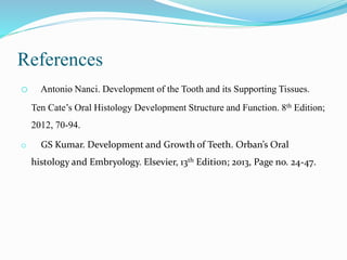References
o Antonio Nanci. Development of the Tooth and its Supporting Tissues.
Ten Cate’s Oral Histology Development Structure and Function. 8th Edition;
2012, 70-94.
o GS Kumar. Development and Growth of Teeth. Orban’s Oral
histology and Embryology. Elsevier, 13th Edition; 2013, Page no. 24-47.
 