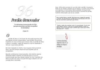 - 93 -
PerdãoRenovador
perdão de Deus é uma fonte de renovação espiritual. Ele
não apenas remove nossas falhas, mas também nos purifica,
trazendo um novo começo para nossas vidas. O perdão de Deus
é pleno e completo, capaz de restaurar o que foi quebrado e
renovar o que estava perdido.
Ele não é baseado no mérito, mas na graça imensurável de
Deus, que está sempre disponível para aqueles que se
arrependem.
Quando confessamos nossos pecados, não estamos apenas
admitindo falhas; estamos nos abrindo para a cura e a
transformação que Deus deseja realizar em nós. O perdão nos
libera do peso da culpa e nos permite seguir adiante com um
coração leve e renovado.
36
"Seconfessarmososnossospecados,eleéfiele
justoparanosperdoarospecadosenospurificar
detodainjustiça."
(1João1:9)
O
- 14 -
Hoje, reflita sobre as áreas em sua vida onde o perdão é necessário.
Pode ser em relação a alguém que te magoou, ou talvez você precise
se arrepender se mesmo pelas falhas passadas. Entregue essas
situações a Deus e permita que Ele te guie no processo de perdão,
trazendo restauração e paz ao seu coração.
Hoje, escolha liberar o perdão. Não deixe que a mágoa do passado
o prenda, mas permita que o perdão abra as portas para uma nova
fase de crescimento espiritual e paz interior.
"Senhor, ajuda-me a perdoar como Tu me perdoaste. Tira de mim
toda mágoa e rancor, e dá-me um coração disposto a amar e a
libertar os que me feriram. Que o perdão seja a chave para minha
liberdade em Ti . Amém."
Leitura do Dia:
Mateus 18:21-22
Palavra-Chave:
Perdão
 