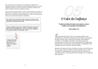 - 91-
Ele nos alcança nos momentos mais sombrios, trazendo luz e
esperança. Quando entendemos a profundidade desse amor, somos
capazes de amar os outros de maneira mais plena, sabendo que
somos amados de forma completa por Deus.
Hoje, permita-se experimentar o amor imutável de Deus. Lembre-se
de que você é amado, não por quem você é, mas por quem Deus é.
Esse amor é a base de nossa identidade em Cristo e a força que nos
move a viver de maneira plena e verdadeira.
Hoje, deixe o amor imutável de Deus inundar seu coração. Confie
que nada pode separá-lo desse amor e permita que ele renove sua
esperança e sua perspectiva de vida.
"Senhor, obrigado por Teu amor imutável. Ajuda-me a viver com a
certeza de que sou amado por Ti, mesmo em minhas fraquezas.
Que eu possa compartilhar esse amor com os outros, refletindo a
Tua graça em todas as minhas ações. Amém."
Leitura do Dia:
Jeremias 31:3
Palavra-Chave:
Amor
- 16 -
OValordaConfiança
onfiar plenamente em Deus é uma das atitudes mais
desafiadoras, especialmente quando enfrentamos incertezas e
dúvidas. Muitas vezes, queremos entender cada detalhe e
controlar os resultados, mas Deus nos chama para uma
confiança que vai além de nossa compreensão. Ele deseja que
entreguemos nossos planos, preocupações e ansiedades a Ele,
sabendo que Seu caminho é sempre melhor.
Quando confiamos em Deus de todo o coração, permitimos que
Ele nos guie, mesmo quando o caminho parece escuro. Essa
confiança é fortalecida pela certeza de que Ele não está no
controle de tudo, mesmo quando não conseguiu ver o desfecho
das situações.
05
"ConfianoSenhordetodooteucoração,enãote
estribesnoteupróprioentendimento."
(Provérbios3:5)
C
 