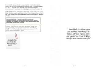 - 89-
O louvor não apenas liberta o nosso espírito, mas também pode
quebrar as correntes das situações ao nosso redor. Ele nos lembra de
que Deus é digno de toda adoração, independentemente das
circunstâncias, e nos enche de coragem para continuar firmes na fé.
Hoje, faça do louvor uma prática intencional. Louve a Deus por quem
Ele é, não apenas pelo que Ele pode fazer. Permita que o louvor liberte
seu coração das preocupações e traga uma nova perspectiva para sua
jornada.
Hoje, escolha louvar a Deus em todas as circunstâncias.
Independentemente dos desafios, permita que o louvor seja um
reflexo da sua confiança em Deus e um meio de experimentar Sua
presença de maneira mais profunda.
"Senhor, eu Te louvo por quem Tu és. Que o meu coração seja
sempre cheio de louvor, mesmo nos momentos mais difíceis.
Ajuda-me a ver Tua bondade em todas as circunstâncias e a Te
adorar com sinceridade e fé. Amém."
Leitura do Dia:
Atos 16:25-26
Palavra-Chave:
Louvor
HUMILDADE - 18 -
"A humildade é o alicerce que
nos molda à semelhança de
Cristo, abrindo espaço para
que o amor e a graça de Deus
transformem o nosso coração."
 