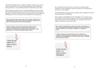 - 87-
A promessa de Deus é clara: mesmo no deserto, Ele faz surgir rios de
vida e novos caminhos. O que parecia impossível se torna possível
pela graça d'Ele, e o que parecia perdido é restaurado por Seu amor.
Hoje, olhe para o deserto como uma oportunidade de renovo. Confie
que Deus está fazendo algo novo em sua vida, mesmo que ainda não
seja visível. Lembre-se de que Ele está no controle e que Sua mão está
moldando um novo futuro para você, repleto de vida e esperança.
Hoje, permita que Deus traga renovo ao seu deserto. Confie em Sua
capacidade de criar algo novo, mesmo nas situações mais difíceis, e
abra seu coração para o que Ele está preparando.
"Senhor, faz algo novo em minha vida. Que eu possa ver Teu
renovo em meio ao deserto e confiar que Tu estás criando
caminhos e trazendo vida onde não há. Renova minha fé e minha
esperança em Ti, mesmo nos tempos difíceis. Amém."
Leitura do Dia:
Salmos 63:1-3
Palavra-Chave:
Renovo
- 20 -
Ser humilde não é se tornar fraco, mas forte o suficiente para
considerar nossas limitações e permitir que Deus nos transforme de
acordo com Sua vontade.
A humildade abre espaço para que o Espírito Santo trabalhe em nós de
maneira profunda e verdadeira.
Hoje, pratique a humildade em suas interações com os outros e em
sua relação com Deus. Reconheça que, sem Ele, nada podemos fazer,
e permita que Ele continue moldando o seu coração, removendo o
orgulho e enchendo-o de graça e amor.
Hoje, escolha a humildade em todas as situações. Seja rápido para
ouvir, lento para falar e disposto a aprender com os outros. Permita
que Deus trabalhe em seu coração, moldando-o à imagem de
Cristo.
"Senhor, ensina-me a ser humilde como Jesus. Ajude-me a
considerar minhas limitações e a depender mais de Ti em todas as
coisas. Que a humildade seja uma marca do meu caráter, refletindo
Teu amor e graça. Amém."
Leitura do Dia: 1
Pedro 5:5-6
Palavra-Chave:
Humildade
 