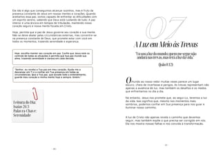 - 85-
Ela não é algo que conseguimos alcançar sozinhos, mas é fruto da
presença constante de Jesus em nossas mentes e corações. Quando
aceitamos essa paz, somos capazes de enfrentar as dificuldades com
um espírito sereno, sabendo que Deus está cuidando de tudo. A paz
interior é uma âncora em tempos de tribulação, mantendo nosso
coração seguro e nossa mente focada em Cristo.
Hoje, permita que a paz de Jesus governe seu coração e sua mente.
Não se deixe abalar pelas circunstâncias externas, mas concentre-se
na presença constante de Deus, que promete estar com você em
todos os momentos, trazendo serenidade e esperança.
Hoje, escolha manter seu coração em paz. Confie que Jesus está no
controle de todas as situações e permita que Sua paz inunde sua
alma, trazendo serenidade e clareza em cada decisão.
"Senhor, eu recebo a Tua paz em meu coração. Ajuda-me a
descansar em Ti e a confiar em Tua presença em todas as
circunstâncias. Que a Tua paz, que excede todo o entendimento,
guarde meu coração e minha mente hoje e sempre. Amém."
Leitura do Dia:
Isaías 26:3
Palavra-Chave:
Serenidade
- 22 -
ALuzemMeioàsTrevas
mundo ao nosso redor muitas vezes parece um lugar
escuro, cheio de incertezas e perigos. As trevas representam não
apenas a ausência de luz, mas também os desafios e os medos
que enfrentamos no dia a dia.
No entanto, Jesus nos promete que, ao segui-Lo, teremos a luz
da vida. Isso significa que, mesmo nos momentos mais
sombrios, podemos confiar em Sua presença para nos guiar e
iluminar nosso caminho.
A luz de Cristo não apenas revela o caminho que devemos
seguir, mas também expõe o que precisa ser corrigido em nós.
Ela nos mostra nossas falhas e nos convida à transformação.
07
"Eusoualuzdomundo;quemmeseguenão
andaránastrevas,masteráaluzdavida."
(João8:12)
O
 