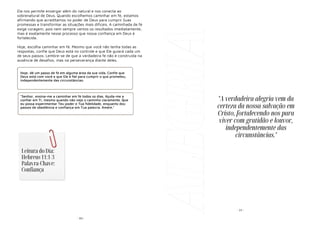 - 83-
Ela nos permite enxergar além do natural e nos conecta ao
sobrenatural de Deus. Quando escolhemos caminhar em fé, estamos
afirmando que acreditamos no poder de Deus para cumprir Suas
promessas e transformar as situações mais difíceis. A caminhada de fé
exige coragem, pois nem sempre vemos os resultados imediatamente,
mas é exatamente nesse processo que nossa confiança em Deus é
fortalecida.
Hoje, escolha caminhar em fé. Mesmo que você não tenha todas as
respostas, confie que Deus está no controle e que Ele guiará cada um
de seus passos. Lembre-se de que a verdadeira fé não é construída na
ausência de desafios, mas na perseverança diante deles.
Hoje, dê um passo de fé em alguma área da sua vida. Confie que
Deus está com você e que Ele é fiel para cumprir o que prometeu,
independentemente das circunstâncias.
"Senhor, ensina-me a caminhar em fé todos os dias. Ajuda-me a
confiar em Ti, mesmo quando não vejo o caminho claramente. Que
eu possa experimentar Teu poder e Tua fidelidade, enquanto dou
passos de obediência e confiança em Tua palavra. Amém."
Leitura do Dia:
Hebreus 11:1-3
Palavra-Chave:
Confiança
ALEGRIA - 24 -
"A verdadeira alegria vem da
certeza da nossa salvação em
Cristo, fortalecendo-nos para
viver com gratidão e louvor,
independentemente das
circunstâncias."
 