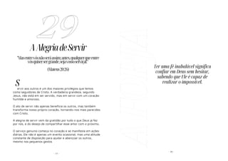 - 77 -
AAlegriadeServir
ervir aos outros é um dos maiores privilégios que temos
como seguidores de Cristo. A verdadeira grandeza, segundo
Jesus, não está em ser servido, mas em servir com um coração
humilde e amoroso.
O ato de servir não apenas beneficia os outros, mas também
transforma nosso próprio coração, tornando-nos mais parecidos
com Cristo.
A alegria de servir vem da gratidão por tudo o que Deus já fez
por nós, e do desejo de compartilhar esse amor com o próximo.
O serviço genuíno começa no coração e se manifesta em ações
diárias. Ele não é apenas um evento ocasional, mas uma atitude
constante de disposição para ajudar e abençoar os outros,
mesmo nos pequenos gestos
29
"Masentrevósnãoseráassim;antes,qualquerqueentre
vósquisersergrande,sejavossoserviçal."
(Mateus20:26)
S
A
FORJA - 30 -
Ter uma fé inabalável significa
confiar em Deus sem hesitar,
sabendo que Ele é capaz de
realizar o impossível.
 
