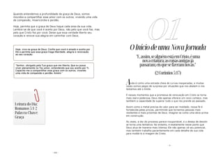 - 103 -
Quando entendemos a profundidade da graça de Deus, somos
movidos a compartilhar esse amor com os outros, vivendo uma vida
de compaixão, misericórdia e perdão.
Hoje, permita que a graça de Deus toque cada área da sua vida.
Lembre-se de que você é aceito por Deus, não pelo que você faz, mas
pelo que Cristo fez por você. Deixe que essa verdade liberte seu
coração e renove sua alegria em caminhar com Deus.
Hoje, viva na graça de Deus. Confie que você é amado e aceito por
Ele e permita que essa graça traga liberdade, alegria e renovação
ao seu coração.
"Senhor, obrigado pela Tua graça que me liberta. Que eu possa
viver plenamente no Teu amor, entendendo que sou aceito por Ti.
Capacita-me a compartilhar essa graça com os outros, vivendo
uma vida de compaixão e perdão. Amém."
Leitura do Dia:
Romanos 5:1-2
Palavra-Chave:
Graça
- 4 -
OIníciodeumaNovaJornada
vida é como uma estrada cheia de curvas inesperadas, e muitas
vezes somos pegos de surpresa por situações que nos abalam e nos
testamos até o limite.
É nesses momentos que a promessa de renovação em Cristo se torna
mais real e poderosa. Deus não apenas oferece um novo começo, mas
também a capacidade de superar tudo o que nos prende ao passado.
Assim como o metal precisa de calor para ser moldado, nossa fé é
fortalecida pelas provas, permitindo que tornemos pessoas mais
resilientes e mais próximas de Deus. Imagine-se como uma obra-prima
em construção.
Às vezes, a dor do processo parece insuportável, e o desejo de desistir
se torna uma tentativa. No entanto, é exatamente nesse ponto que
Deus atua de maneira mais intensa. Ele não apenas vê seu potencial,
mas também trabalha pacientemente em cada detalhe de sua vida
para moldá-lo à imagem de Cristo.
01
"E,assim,sealguémestáemCristo,éuma
novacriatura;ascoisasantigasjá
passaram;eisquesefizeramnovas."
(2Coríntios5:17)
A
 