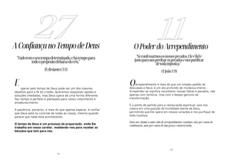 - 73 -
AConfiançanoTempodeDeus
sperar pelo tempo de Deus pode ser um dos maiores
desafios para a fé do cristão. Queremos respostas rápidas e
soluções imediatas, mas Deus opera de uma forma diferente.
Seu tempo é perfeito e planejado para nosso crescimento e
amadurecimento.
A paciência, portanto, é mais do que apenas esperar; é confiar
que Deus está no controle de todas as coisas, mesmo quando
parece que nada está acontecendo.
O tempo de Deus é um processo de preparação, onde Ele
trabalha em nosso caráter, moldando-nos para receber as
bênçãos que tem para nós.
27
"Tudotemoseutempodeterminado,ehátempopara
todoopropósitodebaixodocéu."
(Eclesiastes3:1)
E
- 34 -
OPoderdoArrependimento
arrependimento é mais do que um simples pedido de
desculpas a Deus; é um ato profundo de mudança interior.
Arrepender-se significa reconhecer nossas falhas e pecados, não
apenas com remorso, mas com o desejo genuíno de
transformação.
É o ponto de partida para a restauração espiritual, pois nos
coloca em uma posição de humildade diante de Deus,
permitindo que Ele opere em nossos corações e nos purifique de
toda injustiça.
Deus nos chama a uma vida de arrependimento contínuo, não por causa de
condenação, mas por causa de Sua graça e misericórdia.
11
"Seconfessarmososnossospecados,Eleéfiele
justoparanosperdoarospecadosenospurificar
detodainjustiça."
(1João1:9)
O
 