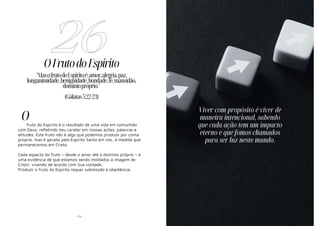 - 71 -
OFrutodoEspírito
fruto do Espírito é o resultado de uma vida em comunhão
com Deus, refletindo Seu caráter em nossas ações, palavras e
atitudes. Este fruto não é algo que podemos produzir por conta
própria, mas é gerado pelo Espírito Santo em nós, à medida que
permanecemos em Cristo.
Cada aspecto do fruto – desde o amor até o domínio próprio – é
uma evidência de que estamos sendo moldados à imagem de
Cristo, vivendo de acordo com Sua vontade.
Produzir o fruto do Espírito requer submissão e obediência.
26
"MasofrutodoEspíritoé:amor,alegria,paz,
longanimidade,benignidade,bondade,fé,mansidão,
domíniopróprio."
(Gálatas5:22-23)
O
- 9 -
Viver com propósito é viver de
maneira intencional, sabendo
que cada ação tem um impacto
eterno e que fomos chamados
para ser luz neste mundo.
 