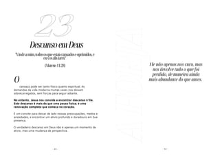 - 65 -
DescansoemDeus
cansaço pode ser tanto físico quanto espiritual. As
demandas da vida moderna muitas vezes nos deixam
sobrecarregados, sem forças para seguir adiante.
No entanto, Jesus nos convida a encontrar descanso n'Ele.
Este descanso é mais do que uma pausa física; é uma
renovação completa que começa no coração.
É um convite para deixar de lado nossas preocupações, medos e
ansiedades, e encontrar um alívio profundo e duradouro em Sua
presença.
O verdadeiro descanso em Deus não é apenas um momento de
alívio, mas uma mudança de perspectiva.
23
"Vindeamim,todososqueestaiscansadoseoprimidos,e
euvosaliviarei."
(Mateus11:28)
O
A
FORJA - 42 -
Ele não apenas nos cura, mas
nos devolve tudo o que foi
perdido, de maneira ainda
mais abundante do que antes.
 
