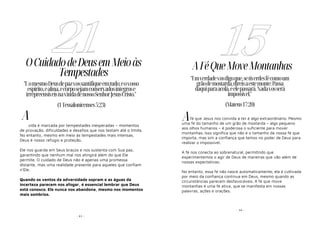 - 61 -
OCuidadodeDeusemMeioàs
Tempestades
vida é marcada por tempestades inesperadas – momentos
de provação, dificuldades e desafios que nos testam até o limite.
No entanto, mesmo em meio às tempestades mais intensas,
Deus é nosso refúgio e proteção.
Ele nos guarda em Seus braços e nos sustenta com Sua paz,
garantindo que nenhum mal nos atingirá além do que Ele
permite. O cuidado de Deus não é apenas uma promessa
distante, mas uma realidade presente para aqueles que confiam
n'Ele.
Quando os ventos da adversidade sopram e as águas da
incerteza parecem nos afogar, é essencial lembrar que Deus
está conosco. Ele nunca nos abandona, mesmo nos momentos
mais sombrios.
21
"EomesmoDeusdepazvossantifiqueemtudo;eovosso
espírito,ealma,ecorposejamconservadosíntegrose
irrepreensíveisnavindadenossoSenhorJesusCristo."
(1Tessalonicenses5:23)
A
- 46 -
AFéQueMoveMontanhas
fé que Jesus nos convida a ter é algo extraordinário. Mesmo
uma fé do tamanho de um grão de mostarda – algo pequeno
aos olhos humanos – é poderosa o suficiente para mover
montanhas. Isso significa que não é o tamanho da nossa fé que
importa, mas sim a confiança que temos no poder de Deus para
realizar o impossível.
A fé nos conecta ao sobrenatural, permitindo que
experimentemos o agir de Deus de maneiras que vão além de
nossas expectativas.
No entanto, essa fé não nasce automaticamente; ela é cultivada
por meio da confiança contínua em Deus, mesmo quando as
circunstâncias parecem desfavoráveis. A fé que move
montanhas é uma fé ativa, que se manifesta em nossas
palavras, ações e orações.
15
"Emverdadevosdigoque,setiverdesfécomoum
grãodemostarda,direisaestemonte:Passa
daquiparaacolá,eelepassará.Nadavosserá
impossível."
(Mateus17:20)
A
 