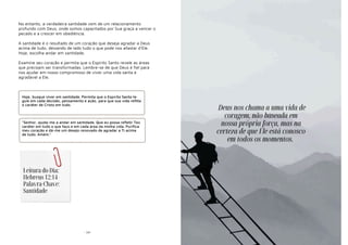 - 59-
No entanto, a verdadeira santidade vem de um relacionamento
profundo com Deus, onde somos capacitados por Sua graça a vencer o
pecado e a crescer em obediência.
A santidade é o resultado de um coração que deseja agradar a Deus
acima de tudo, deixando de lado tudo o que pode nos afastar d'Ele.
Hoje, escolha andar em santidade.
Examine seu coração e permita que o Espírito Santo revele as áreas
que precisam ser transformadas. Lembre-se de que Deus é fiel para
nos ajudar em nosso compromisso de viver uma vida santa e
agradável a Ele.
Hoje, busque viver em santidade. Permita que o Espírito Santo te
guie em cada decisão, pensamento e ação, para que sua vida reflita
o caráter de Cristo em tudo.
"Senhor, ajuda-me a andar em santidade. Que eu possa refletir Teu
caráter em tudo o que faço e em cada área da minha vida. Purifica
meu coração e dá-me um desejo renovado de agradar a Ti acima
de tudo. Amém."
Leitura do Dia:
Hebreus 12:14
Palavra-Chave:
Santidade
Deus nos chama a uma vida de
coragem, não baseada em
nossa própria força, mas na
certeza de que Ele está conosco
em todos os momentos.
 