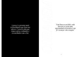 - 42 -
A graça é o presente mais
extraordinário que Deus nos
oferece. É através dela que
somos salvos, redimidos e
reconciliados com o Pai.
CORAGEM - 6 -
"Com Deus ao seu lado, cada
barreira se torna uma
oportunidade de fortalecer sua
fé e avançar com coragem."
 