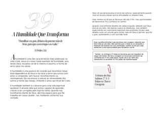 - 99 -
AHumildadeQueTransforma
humildade é uma das características mais poderosas na
vida cristã. Jesus é o nosso maior exemplo de humildade, pois,
sendo Deus, esvaziou-se de Si mesmo e assumiu a forma de
servo para nos salvar.
A humildade é uma postura de coração que reconhece nossa
total dependência de Deus e nos leva a servir aos outros com
amor e compaixão, sem buscar reconhecimento ou
recompensas. Ela nos ensina a colocar as necessidades dos
outros à frente das nossas, imitando o amor sacrificial de Cristo.
A humildade também é o alicerce para uma vida espiritual
saudável. É através dela que somos capazes de aprender,
crescer e ser corrigidos pelo Espírito Santo. Quando nos
humilhamos diante de Deus, abrimos espaço para que Ele
trabalhe em nosso caráter, nos moldando conforme Sua
vontade.
39
"Humilhai-vos,pois,debaixodapotentemãode
Deus,paraqueaseutempovosexalte."
(1Pedro5:6)
A
- 8 -
Deus vê sua perseverança e honra seu esforço, especialmente quando
você se recusa a deixar que as dificuldades ou afastem Dele.
Hoje, lembre-se de que as barreiras não são o fim, mas oportunidades
de demonstrar fé e confiança no Senhor.
Quando você enfrenta desafios de cabeça erguida, sabendo que Deus
está ao seu lado, não apenas supera os obstáculos, mas também
experimente um crescimento espiritual mais profundo. Encare cada
desafio como um convite para confiar mais em Deus e permitir que Ele
o guie, sustentando-o com Sua mão forte.
Hoje, escolha enfrentar suas barreiras com coragem, sabendo que
Deus está ao seu lado. Não permita que o medo ou as situações o
impeçam de avançar em sua caminhada. Lembre-se de que cada
obstáculo é uma oportunidade para fortalecer sua fé.
"Senhor, eu entrego a Ti todas as barreiras que me impedem de
seguir em frente. Dá-me a coragem e a força para enfrentá-las,
confiando em Ti em cada passo. Ajude-me a ver além dos
obstáculos e a acreditar no Teu poder de transformação.
Leitura do Dia:
Salmos 27:1-3
Palavra-Chave:
Coragem
 