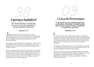 - 97 -
EsperançaInabalável
esperança em Cristo é uma âncora para a alma,
especialmente nos momentos de incerteza e dor. Diferente das
esperanças passageiras que o mundo oferece, a esperança em
Deus é inabalável, porque está fundamentada em Suas
promessas eternas.
Essa esperança não depende das circunstâncias, mas da certeza
de que Deus é fiel e de que Ele está trabalhando para o bem
daqueles que O amam, mesmo quando não conseguimos ver o
que está à frente.
Manter a esperança viva requer fé e perseverança. É acreditar
que Deus está no controle, mesmo quando tudo parece incerto.
A esperança nos fortalece, nos dá coragem para continuar e
renova nossas forças em meio às adversidades. Ela nos lembra
de que, em Cristo, sempre há um novo começo, uma nova
oportunidade e uma nova perspectiva.
38
"Ora,oDeusdeesperançavosenchadetodoo
gozoepaznavossafé,paraqueabundeisem
esperançapelopoderdoEspíritoSanto."
(Romanos15:13)
A
- 10 -
AForçadaPerseverança
perseverança é uma virtude que se fortalece no fogo das
tribulações. Quando enfrentamos dificuldades, somos desafiados
a resistir e continuar, mesmo quando o caminho parece árduo e
os resultados distantes. Deus usa esses momentos para refinar
nosso caráter, ensinando-nos a confiar nele em todas as
situações.
A tribulação, embora dolorosa, é um dos métodos mais eficazes
de crescimento espiritual, pois nos aproximamos de Deus e nos
ensina a depender inteiramente de Sua força.
Assim como o ferreiro que não desiste de moldar o metal até
que atinja a forma desejada, Deus também trabalha em nós até
que sejamos moldados à imagem de Cristo. Ele não nos
abandona no meio das lutas, mas nos capacita a resistir e a
crescer através delas.
03
"Enãosomenteisto,mastambémnosgloriamos
nastribulações;sabendoqueatribulaçãoproduz
aperseverança;eaperseverança,aexperiência;
eaexperiência,aesperança."
(Romanos5:3-4)
A
 