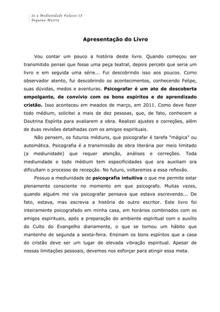 Se a Mediunidade Falasse IX 
Pequena Mestra 
Apresentação do Livro 
Vou contar um pouco a história deste livro. Quando começou ser 
transmitido pensei que fosse uma peça teatral, depois percebi que seria um 
livro e em seguida uma série... Fui descobrindo isso aos poucos. Como 
observador atento, fui descobrindo os acontecimentos, conhecendo Felipe, 
suas dúvidas, medos e aventuras. Psicografar é um ato de descoberta 
empolgante, de convívio com os bons espíritos e de aprendizado 
cristão. Isso aconteceu em meados de março, em 2011. Como deve fazer 
todo médium, solicitei a mais de dez pessoas, que, de fato, conhecem a 
Doutrina Espírita para avaliarem a obra. Realizei ajustes e correções, além 
de duas revisões detalhadas com os amigos espirituais. 
Não pensem, os futuros médiuns, que psicografar é tarefa “mágica” ou 
automática. Psicografia é a transmissão de obra literária por meio limitado 
(a mediunidade) que requer atenção, análises e correções. Toda 
mediunidade e todo médium tem especificidades que ora auxiliam ora 
dificultam o processo de recepção. No futuro, voltaremos a essa reflexão. 
Possuo a mediunidade de psicografia intuitiva o que me permite estar 
plenamente consciente no momento em que psicografo. Muitas vezes, 
quando alguém me via psicografar pensava que estava escrevendo... De 
fato, estava, mas escrevia a história de outro escritor. Este livro foi 
inteiramente psicografado em minha casa, em horários combinados com os 
amigos espirituais, após a preparação do ambiente espiritual com o auxílio 
do Culto do Evangelho diariamente, o que se tornou um hábito que 
mantenho de segunda a sexta-feira. Ensinam os bons espíritos que a casa 
do cristão deve ser um lugar de elevada vibração espiritual. Apesar de 
nossas limitações pessoais, devemos nos esforçar para atingir essa meta. 
 