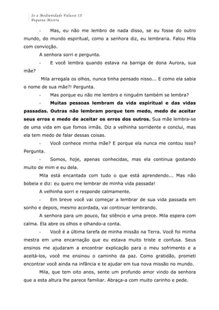 Se a Mediunidade Falasse IX 
Pequena Mestra 
-­‐ Mas, eu não me lembro de nada disso, se eu fosse do outro 
mundo, do mundo espiritual, como a senhora diz, eu lembraria. Falou Mila 
com convicção. 
A senhora sorri e pergunta. 
-­‐ E você lembra quando estava na barriga de dona Aurora, sua 
mãe? 
Mila arregala os olhos, nunca tinha pensado nisso... E como ela sabia 
o nome de sua mãe?! Pergunta. 
-­‐ Mas porque eu não me lembro e ninguém também se lembra? 
-­‐ Muitas pessoas lembram da vida espiritual e das vidas 
passadas. Outras não lembram porque tem medo, medo de aceitar 
seus erros e medo de aceitar os erros dos outros. Sua mãe lembra-se 
de uma vida em que fomos irmãs. Diz a velhinha sorridente e conclui, mas 
ela tem medo de falar dessas coisas. 
-­‐ Você conhece minha mãe? E porque ela nunca me contou isso? 
Pergunta. 
-­‐ Somos, hoje, apenas conhecidas, mas ela continua gostando 
muito de mim e eu dela. 
Mila está encantada com tudo o que está aprendendo... Mas não 
bobeia e diz: eu quero me lembrar de minha vida passada! 
A velhinha sorri e responde calmamente. 
-­‐ Em breve você vai começar a lembrar de sua vida passada em 
sonho e depois, mesmo acordada, vai continuar lembrando. 
A senhora para um pouco, faz silêncio e uma prece. Mila espera com 
calma. Ela abre os olhos e olhando-a conta. 
-­‐ Você é a última tarefa de minha missão na Terra. Você foi minha 
mestra em uma encarnação que eu estava muito triste e confusa. Seus 
ensinos me ajudaram a encontrar explicação para o meu sofrimento e a 
aceitá-los, você me ensinou o caminho da paz. Como gratidão, prometi 
encontrar você ainda na infância e te ajudar em tua nova missão no mundo. 
Mila, que tem oito anos, sente um profundo amor vindo da senhora 
que a esta altura lhe parece familiar. Abraça-a com muito carinho e pede. 
 