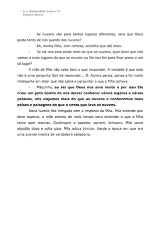 Se a Mediunidade Falasse IX 
Pequena Mestra 
-­‐ As nuvens vão para tantos lugares diferentes, será que Deus 
gosta tanto de nós quanto das nuvens? 
-­‐ Ah, minha filha, com certeza, acredito que até mais. 
-­‐ Se ele nos ama ainda mais do que as nuvens, quer dizer que nós 
vamos a mais lugares do que as nuvens ou Ele nos fez para ficar preso a um 
só lugar? 
A mãe de Mila não sabe bem o que responder. A verdade é que esta 
não é uma pergunta fácil de responder... D. Aurora pensa, pensa e foi muito 
inteligente em dizer que não sabia e perguntar o que a filha achava. 
-­‐ Mãezinha, eu sei que Deus nos ama muito e por isso Ele 
criou um jeito bonito de nos deixar conhecer vários lugares e várias 
pessoas, nós viajamos mais do que as nuvens e conhecemos mais 
países e paisagens do que o vento que leva as nuvens. 
Dona Aurora fica intrigada com a resposta da filha. Mila entende que 
deve esperar, a mãe precisa de mais tempo para entender o que a filha 
tanto quer ensinar. Continuam o passeio, correm, brincam; Mila come 
algodão doce e solta pipa. Mila adora brincar, desde a época em que era 
uma grande mestra da verdadeira sabedoria. 
 