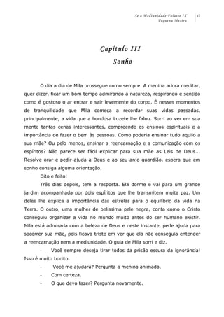 Se a Mediunidade Falasse IX 
Pequena Mestra 
17 
Capítulo III 
Sonho 
O dia a dia de Mila prossegue como sempre. A menina adora meditar, 
quer dizer, ficar um bom tempo admirando a natureza, respirando e sentido 
como é gostoso o ar entrar e sair levemente do corpo. É nesses momentos 
de tranquilidade que Mila começa a recordar suas vidas passadas, 
principalmente, a vida que a bondosa Luzete lhe falou. Sorri ao ver em sua 
mente tantas cenas interessantes, compreende os ensinos espirituais e a 
importância de fazer o bem às pessoas. Como poderia ensinar tudo aquilo a 
sua mãe? Ou pelo menos, ensinar a reencarnação e a comunicação com os 
espíritos? Não parece ser fácil explicar para sua mãe as Leis de Deus... 
Resolve orar e pedir ajuda a Deus e ao seu anjo guardião, espera que em 
sonho consiga alguma orientação. 
Dito e feito! 
Três dias depois, tem a resposta. Ela dorme e vai para um grande 
jardim acompanhada por dois espíritos que lhe transmitem muita paz. Um 
deles lhe explica a importância das estrelas para o equilíbrio da vida na 
Terra. O outro, uma mulher de belíssima pele negra, conta como o Cristo 
conseguiu organizar a vida no mundo muito antes do ser humano existir. 
Mila está admirada com a beleza de Deus e neste instante, pede ajuda para 
socorrer sua mãe, pois ficava triste em ver que ela não conseguia entender 
a reencarnação nem a mediunidade. O guia de Mila sorri e diz. 
-­‐ Você sempre deseja tirar todos da prisão escura da ignorância! 
Isso é muito bonito. 
-­‐ Você me ajudará? Pergunta a menina animada. 
-­‐ Com certeza. 
-­‐ O que devo fazer? Pergunta novamente. 
 