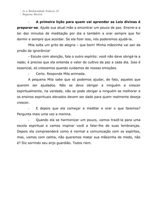 Se a Mediunidade Falasse IX 
Pequena Mestra 
-­‐ A primeira lição para quem vai aprender as Leis divinas é 
preparar-se. Ajude sua atual mãe a encontrar um pouco de paz. Ensine-a a 
ter dez minutos de meditação por dia e também a orar sempre que for 
dormir e sempre que acordar. Se ela fizer isso, nós poderemos ajudá-la. 
Mila solta um grito de alegria – que bom! Minha mãezinha vai sair da 
prisão da ignorância! 
- Escute com atenção, fala o outro espírito: você não deve obrigá-la a 
nada; é preciso que ela entenda o valor do cultivo da paz a cada dia. Isso é 
essencial, só crescemos quando cuidamos de nossas emoções. 
-­‐ Certo. Responde Mila animada. 
A pequena Mila sabe que só podemos ajudar, de fato, aqueles que 
querem ser ajudados. Não se deve obrigar a ninguém a crescer 
espiritualmente, na verdade, não se pode obrigar a ninguém se melhorar e 
os ensinos espirituais elevados devem ser dado para quem realmente deseja 
crescer. 
-­‐ E depois que ela começar a meditar e orar o que faremos? 
Pergunta mais uma vez a menina. 
-­‐ Quando ela se harmonizar um pouco, vamos trazê-la para uma 
escola espiritual e vamos inspirar você a falar-lhe de suas lembranças. 
Depois ela compreenderá como é normal a comunicação com os espíritos, 
mas, vamos com calma, não queremos matar sua mãezinha de medo, não 
é? Diz sorrindo seu anjo guardião. Todos riem. 
 