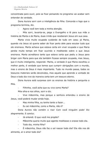 Se a Mediunidade Falasse IX 
Pequena Mestra 
concentrada para ouvir, pois se ficar pensando no programa vai acabar sem 
entender de verdade. 
Dona Aurora sorri com a inteligência da filha. Concorda e logo que o 
programa termina, diz. 
-­‐ Agora você tem toda a minha atenção. 
-­‐ Mila sorri, levanta-se, pega o Evangelho e lê para sua mãe a 
história de Marta e de Maria, duas irmãs que receberam Jesus em sua casa. 
Marta vivia muito ocupada cuidando de tudo em casa; já Maria, 
quando via Jesus só queria saber de ficar perto dele para escutar tudo que 
ele ensinava. Marta achava que estava certa em viver ocupada e que Maria 
perdia muito tempo em ficar ouvindo e meditando sobre o que Jesus 
ensinava. Marta acreditava tanto que estava certa que pediu a Jesus para 
brigar com Maria para que ela também ficasse sempre ocupada, mas Jesus, 
que é muito inteligente, responde: Marta, a verdade é que Maria escolheu a 
melhor parte, é verdade que temos que cumprir obrigações com o mundo, 
mas o ensino de Deus é mais importante. Tudo no mundo passa, todos os 
tesouros materiais serão devolvidos, mas aquele que aprende a vontade de 
Deus e todo dia vive da maneira certa tem um tesouro eterno. 
Dona Aurora está surpresa com os ensinos da história e pergunta a 
Mila. 
-­‐ Filhinha, você acha que eu vivo como Marta? 
Mila olha-a nos olhos, sorri e diz. 
-­‐ Vive mãezinha, mas porque a senhora entendeu o ensino de 
Jesus, você poderá mudar ainda hoje. 
-­‐ Mas minha filha, eu tenho tanto a fazer... 
-­‐ Eu sei mãezinha, como a Marta, não é? 
Dona Aurora não contém o riso! Com você ninguém pode! Diz 
alegremente. E conclui. 
-­‐ Já entendi. O que você me propõe? 
-­‐ Mãezinha queria muito que agente meditasse e orasse todo dia. 
-­‐ Todo dia, minha filha? 
-­‐ É mãezinha, Deus não faz o sol nascer todo dia? Ela não nos dá 
alimento, ar e amor todo dia? 
 