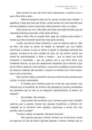 Se a Mediunidade Falasse IX 
Pequena Mestra 
21 
Dona Aurora viu que não tinha como argumentar e resolveu ouvir o 
que a filha tinha a dizer. 
-­‐ Mãezinha podemos todo dia ter quinze minutos para meditar e 
agradecer a Deus por tudo que temos, vamos pensar em uma momento que 
não lhe atrapalhe e assim vamos ficar todos juntinhas você, eu e Deus. 
Dona Aurora ao ver a filha falar com tanta convicção entende que ela 
realmente precisava aprender a ficar perto de Deus. 
Beija a filha, Mila se levanta feliz, pega seu caderno para anotar o 
horário que elas marcariam para ficar mais perto de Deus. 
Luzete, que dorme nesse momento, e que em espírito está ao lado 
de Mila, mal pode se conter de alegria ao perceber que sua mestra 
continuava a mesma no que se referia a ajudar na educação espiritual das 
pessoas. Lembra-se de uma ocasião em que um rico senhor visitou sua 
escola de espiritualização a disse a mestra – que na época era muito 
conhecida e respeitada – que ela poderia com a sua fama fazer uma 
verdadeira fortuna, ao que ela rapidamente respondeu que a fortuna a que 
ele se referia, posse de muito dinheiro, nunca seria verdadeira, porque todos 
os tesouros materiais são perdidos, ninguém os conserva por muito tempo. 
Isso é uma Lei de Deus. 
Mas o senhor tentou convencê-la de que a fortuna seria utilizada para 
auxiliar a muitos necessitados. 
-­‐ É verdade que o dinheiro pode ser muito útil, caro senhor, mas 
entenda que os benefícios do dinheiro são passageiros quando comparados 
aos benefícios que se tem ao se despertar espiritualmente. O senhor me 
entende? 
-­‐ Na verdade, não entendo... 
-­‐ Todos sabem dos benefícios que o dinheiro pode trazer, também 
sabemos que a grande maioria das pessoas transforma o dinheiro em 
maldição ao se tornarem mais egoístas, orgulhosas e servas das más 
paixões, não é verdade? 
O senhor, apesar do espanto, não podia discordar. 
-­‐ Mas quantas pessoas o senhor conhece que se tornaram piores 
ao seguirem as Leis de Deus? Quantas pessoas o senhor conhece que se 
 