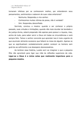 Se a Mediunidade Falasse IX 
Pequena Mestra 
tornaram infelizes por se conhecerem melhor, por entenderem seus 
pensamentos, sentimentos e saberem de suas vidas anteriores? 
-­‐ Nenhuma. Respondeu o rico senhor. 
-­‐ Conhecemos muitas vítimas da posse, não é verdade? 
-­‐ Sim. Respondeu desconfiado. 
Sorrindo, concluiu a mestra: quando o ser conhecer o próprio 
passado, suas virtudes e limitações; quando não mais duvidar da bondade e 
da justiça divina, estará preparado não apenas para possuir a riqueza, mas, 
acima de tudo, para saber servir a Deus em todas as circunstâncias e será 
sempre feliz. Talvez o senhor concorde que aprender isso é mais urgente do 
que acumular alimento excessivo que faltará na mesa de alguém. Apenas os 
que se espiritualizam verdadeiramente podem conduzir os homens sem 
guiá-los ao sofrimento e ao desespero desnecessários. 
Ao lembrar essa história, Luzete sorri ao imaginar o que a pequena 
Mila não aprontará para ligar sua mãe às reflexões superiores da vida. 
Ligar-se a Deus é a única coisa que realmente importava para a 
pequena mestra. 
 