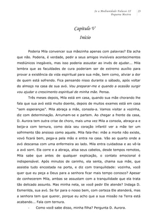 Se a Mediunidade Falasse IX 
Pequena Mestra 
23 
Capítulo V 
Início 
Poderia Mila convencer sua mãezinha apenas com palavras? Ela acha 
que não. Poderia, é verdade, pedir a seus amigos invisíveis acontecimentos 
mediúnicos inegáveis, mas isso poderia assustar ao invés de ajudar... Mila 
lembra que as faculdades de cura poderiam ser de extremo auxílio para 
provar a existência da vida espiritual para sua mãe, bem como, aliviar a dor 
de quem está sofrendo. Fica pensando nisso durante o sábado, após voltar 
do almoço na casa de sua avó. Vou preparar-me e quando a ocasião surgir 
vou ajudar o crescimento espiritual de minha mãe. Pensa. 
Três meses depois, Mila está em casa, quando sua mãe chorando lhe 
fala que sua avó está muito doente, depois de muitos exames está em casa 
“sem esperanças”. Mila abraça a mãe, consola-a. Vamos visitar a vozinha, 
diz com determinação. Arrumam-se e partem. Ao chegar a frente da casa, 
D. Aurora tem outra crise de choro, mais uma vez Mila a consola, abraça-a e 
beija-a com ternura, como doía seu coração infantil ver a mãe ter um 
sofrimento tão ansioso como aquele. Mila fala-lhe: mãe a morte não existe, 
vovó ficará bem, pega-a pela mão e entra na casa. Vão ao quarto onde a 
avó descansa com uma enfermeira ao lado. Mila entra cuidadosa e ao vê-la 
a avó sorri. Ela corre e a abraça, alisa seus cabelos, desde tempos remotos, 
Mila sabe que antes de qualquer explicação, o contato emocional é 
indispensável. Após minutos de carinho, ela senta, chama sua mãe, que 
assistia tudo encostada na porta, e diz com tranquilidade: vozinha, você 
quer que eu peça a Deus para a senhora ficar mais tempo conosco? Apesar 
de conhecerem Mila, ambas se assustam com a tranquilidade que ela trata 
tão delicado assunto. Mas minha neta, se você pedir Ele atende? Indaga D. 
Esmerilda, sua avó. Se for para o nosso bem, com certeza Ele atenderá, mas 
a senhora tem que querer, porque eu acho que a sua missão na Terra está 
acabando... Fala com ternura. 
-­‐ Como você sabe disso, minha filha? Pergunta D. Aurora. 
 