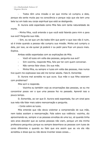 Se a Mediunidade Falasse IX 
Pequena Mestra 
-­‐ Todos têm uma missão e sei que minha vó cumpriu a dela, 
porque ela sente muita paz na consciência e porque vejo que ela tem uma 
bela luz em todo seu corpo espiritual que está se desligando. 
D. Aurora está espantada como Mila fala com tanta naturalidade da 
morte. 
- Minha filha, você entende o que você está falando para mim e para 
sua avó? Pergunta sua mãe. 
- Sim, eu sei que um dia todos têm que partir e que isso não é ruim, 
só é triste quando a pessoa não cumpriu sua missão. Minha avó cumpriu a 
dela, por isso, se ela quiser já poderá ir ou pedir para ficar um pouco mais. 
Explica. 
Ambas estão espantadas com as explicações de Mila. 
-­‐ Você vê luzes em volta das pessoas, pergunta sua avó? 
-­‐ Sim vozinha, responde Mila, feliz por ter com quem conversar. 
-­‐ Não vamos falar disso. Diz sua mãe. 
-­‐ Minha filha, eu sempre vi luzes em volta das pessoas, mas nunca 
tive quem me explicasse isso até me tornar adulta. Fala D. Esmerilda 
D. Aurora mal acredita no que ouve. Sua mãe e sua filha estariam 
com problemas? 
Mila sorri e responde. 
-­‐ Vozinha eu também vejo as encarnações das pessoas, se eu me 
concentrar posso ver o que uma pessoa fez no passado. Aprendi isso a 
pouco tempo. 
D. Esmerilda, ao ver que D. Aurora está espantada, faz um sinal para 
sua neta não falar mais sobre reencarnação e pergunta. 
- Conte sobre as luzes. 
Mila entende que não devia violentar a compreensão de sua mãe, 
nem todos aceitam a reencarnação. Fala sobre sua vidência: vozinha, diz 
aproximando-se, sempre vi as pessoas envoltas de uma luz, só quando tinha 
seis anos descobri que as outras pessoas não viam, porque um dia minha 
professora perguntou porque eu sempre desenhava as pessoas com luzes de 
cores diferentes e quando eu falei que era assim que as via ela não 
acreditou e disse que eu não devia inventar essas coisas... 
 
