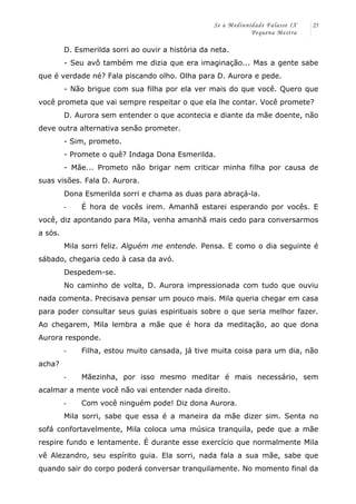 Se a Mediunidade Falasse IX 
Pequena Mestra 
25 
D. Esmerilda sorri ao ouvir a história da neta. 
- Seu avô também me dizia que era imaginação... Mas a gente sabe 
que é verdade né? Fala piscando olho. Olha para D. Aurora e pede. 
- Não brigue com sua filha por ela ver mais do que você. Quero que 
você prometa que vai sempre respeitar o que ela lhe contar. Você promete? 
D. Aurora sem entender o que acontecia e diante da mãe doente, não 
deve outra alternativa senão prometer. 
- Sim, prometo. 
- Promete o quê? Indaga Dona Esmerilda. 
- Mãe... Prometo não brigar nem criticar minha filha por causa de 
suas visões. Fala D. Aurora. 
Dona Esmerilda sorri e chama as duas para abraçá-la. 
-­‐ É hora de vocês irem. Amanhã estarei esperando por vocês. E 
você, diz apontando para Mila, venha amanhã mais cedo para conversarmos 
a sós. 
Mila sorri feliz. Alguém me entende. Pensa. E como o dia seguinte é 
sábado, chegaria cedo à casa da avó. 
Despedem-se. 
No caminho de volta, D. Aurora impressionada com tudo que ouviu 
nada comenta. Precisava pensar um pouco mais. Mila queria chegar em casa 
para poder consultar seus guias espirituais sobre o que seria melhor fazer. 
Ao chegarem, Mila lembra a mãe que é hora da meditação, ao que dona 
Aurora responde. 
-­‐ Filha, estou muito cansada, já tive muita coisa para um dia, não 
acha? 
-­‐ Mãezinha, por isso mesmo meditar é mais necessário, sem 
acalmar a mente você não vai entender nada direito. 
-­‐ Com você ninguém pode! Diz dona Aurora. 
Mila sorri, sabe que essa é a maneira da mãe dizer sim. Senta no 
sofá confortavelmente, Mila coloca uma música tranquila, pede que a mãe 
respire fundo e lentamente. É durante esse exercício que normalmente Mila 
vê Alezandro, seu espírito guia. Ela sorri, nada fala a sua mãe, sabe que 
quando sair do corpo poderá conversar tranquilamente. No momento final da 
 