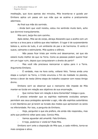 Se a Mediunidade Falasse IX 
Pequena Mestra 
meditação, que dura apenas dez minutos, Mila levanta-se e guiado por 
Emiliano aplica um passe em sua mãe que se acalma e praticamente 
adormece. 
Ao final sua mãe diz sorrindo. 
- Ainda bem que você insistiu, estou me sentindo muito bem, acho 
que dormirei tranquilamente. 
Mila sorri, beija-lhe com carinho. 
Após deitar, Mila sai do corpo, abraça Alezandro que a acolhe com um 
sorriso e a leva para a colônia que eles habitam. O lugar é de surpreendente 
beleza e, acima de tudo, é um ambiente de paz e de harmonia. O vento é 
suave, calmante e estimulante. Mila quebra o silêncio. 
-­‐ Não posso ficar triste por minha avó desencarnar, sei que ela 
estará muito melhor do que na Terra. Como as pessoas podem querer ficar 
em um lugar ruim, depois que conquistaram o direito de partir? 
-­‐ Mas você não precisava reencarnar e optou para ir a Terra. 
Argumenta Emiliano. 
-­‐ É verdade, mas na hora certa, voltarei feliz. Temos ainda uma 
etapa a cumprir na Terra, o Cristo anunciou o fim da maldade no planeta, 
temos o dever de nesta última etapa de trabalho cooperar com nosso Amigo 
divino. 
Emiliano sorri ao observar que o reencarne não impede de Mila 
manter-se lúcida em relação aos objetivos de sua encarnação. 
-­‐ Que iremos fazer em relação à dona Esmerilda? Indaga o guia. 
É preciso entender que os espíritos realmente evoluídos sempre 
permitem aos seus protegidos aprender a agir, não são espíritos autoritários 
e sim libertários por já terem se livrado dos medos que aprisionam os seres 
na inferioridade. Por isso, a pergunta de Emiliano. 
-­‐ Hoje, perguntei o que ela prefere, ela ainda não respondeu, mas 
acho que preferirá voltar para casa. Conclui Mila. 
-­‐ Vamos aguardar até amanhã. Fala Emiliano. 
-­‐ E hoje, podemos ir visitá-la? Pede Mila. 
Emiliano sorri ante a disposição de Mila que, a cada milênio, torna-se 
mais corajosa e ativa. 
 