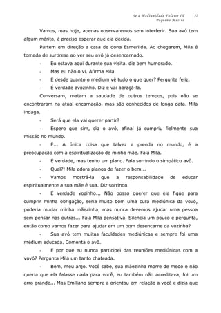 Se a Mediunidade Falasse IX 
Pequena Mestra 
27 
Vamos, mas hoje, apenas observaremos sem interferir. Sua avó tem 
algum mérito, é preciso esperar que ela decida. 
Partem em direção a casa de dona Esmerilda. Ao chegarem, Mila é 
tomada de surpresa ao ver seu avô já desencarnado. 
-­‐ Eu estava aqui durante sua visita, diz bem humorado. 
-­‐ Mas eu não o vi. Afirma Mila. 
-­‐ E desde quanto o médium vê tudo o que quer? Pergunta feliz. 
-­‐ É verdade avozinho. Diz e vai abraçá-la. 
Conversam, matam a saudade de outros tempos, pois não se 
encontraram na atual encarnação, mas são conhecidos de longa data. Mila 
indaga. 
-­‐ Será que ela vai querer partir? 
-­‐ Espero que sim, diz o avô, afinal já cumpriu fielmente sua 
missão no mundo. 
-­‐ É... A única coisa que talvez a prenda no mundo, é a 
preocupação com a espiritualização de minha mãe. Fala Mila. 
-­‐ É verdade, mas tenho um plano. Fala sorrindo o simpático avô. 
-­‐ Qual?! Mila adora planos de fazer o bem... 
-­‐ Vamos mostrá-la que a responsabilidade de educar 
espiritualmente a sua mãe é sua. Diz sorrindo. 
-­‐ É verdade vozinho... Não posso querer que ela fique para 
cumprir minha obrigação, seria muito bom uma cura mediúnica da vovó, 
poderia mudar minha mãezinha, mas nunca devemos ajudar uma pessoa 
sem pensar nas outras... Fala Mila pensativa. Silencia um pouco e pergunta, 
então como vamos fazer para ajudar em um bom desencarne da vozinha? 
-­‐ Sua avó tem muitas faculdades mediúnicas e sempre foi uma 
médium educada. Comenta o avô. 
-­‐ E por que eu nunca participei das reuniões mediúnicas com a 
vovó? Pergunta Mila um tanto chateada. 
-­‐ Bem, meu anjo. Você sabe, sua mãezinha morre de medo e não 
queria que ela falasse nada para você, eu também não acreditava, foi um 
erro grande... Mas Emiliano sempre a orientou em relação a você e dizia que 
 