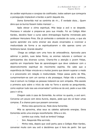 Se a Mediunidade Falasse IX 
Pequena Mestra 
29 
do caráter espirituoso e corajoso do codificador, todos sabiam que começaria 
a perseguição implacável a Kardec a partir daquele dia. 
Doma Esmerilda mal se continha de rir... É verdade dizia... Quem 
dera que os burros fossem todos mansos! ... 
Após elevar o clima espiritual, Mila beija a avó e se despede. 
Precisava ir estudar e prepara-se para sua missão. Foi ao Colégio Allan 
Kardec, decidira fazer o curso sobre Antropologia Espírita ministrado pelo 
professor Herculano Pires. Ela já conhecida o conteúdo do curso, o que ela 
queria aprender era como ensinar aos atuais encarnados a vivenciar a 
mediunidade de forma a se espiritualizarem e não apenas como um 
fenômeno banal. Grande desafio! 
Chega ao colégio com uma hora de antecedência. Aproveita para 
admirar o jardim, suas belas flores, os aromas naturais e conhecer os 
participantes dos diversos cursos. Chama-lhe a atenção o jovem Felipe, 
espírito em importante fase de aprendizagem que deve colaborar com o 
desenvolvimento espiritual do movimento espírita. Ela sabe que a 
experiência de Felipe vincula-se a muitos jovens que devem superar o medo 
e o preconceito em relação à mediunidade. Felipe passa perto de Mila, 
cumprimentam-se com um sorriso e ele prossegue. Felipe não a conhece, 
mas é comum no Colégio as pessoas tratarem-se com simpatia. Mila assiste 
a primeira aula sobre o início da vida na Terra e acorda se perguntando, 
como explicar tudo isso aos encarnados? Lembra-se da avó, pede a sua mãe 
para ir vê-la. 
Chegam cedo à casa de Esmerilda. Ao entrar no quarto, a avó sorri. 
Conversa um pouco com dona Aurora, depois, pede que ela vá fazer umas 
compras. É a chance para que possam conversar. 
-­‐ Minha neta aproxime-se. Pede dona Esmerilda. 
Mila se aproxima, alisa seus os cabelos aplicando energias. Dona 
Esmerilda sente uma energia reconfortante. Olha-a e diz. 
-­‐ Lembro sua visita. Você se lembra? Indaga 
-­‐ Sim. Responde Mila sorrindo. 
-­‐ Minha neta, depois que você partiu para o Colégio Allan Kardec, 
conversei muito com seu avô e decidimos que é hora de partir. Sei que 
 