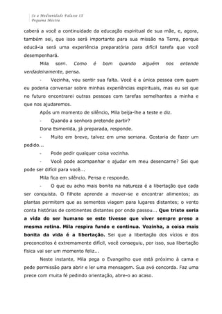 Se a Mediunidade Falasse IX 
Pequena Mestra 
caberá a você a continuidade da educação espiritual de sua mãe, e, agora, 
também sei, que isso será importante para sua missão na Terra, porque 
educá-la será uma experiência preparatória para difícil tarefa que você 
desempenhará. 
Mila sorri. Como é bom quando alguém nos entende 
verdadeiramente, pensa. 
-­‐ Vozinha, vou sentir sua falta. Você é a única pessoa com quem 
eu poderia conversar sobre minhas experiências espirituais, mas eu sei que 
no futuro encontrarei outras pessoas com tarefas semelhantes a minha e 
que nos ajudaremos. 
Após um momento de silêncio, Mila beija-lhe a teste e diz. 
-­‐ Quando a senhora pretende partir? 
Dona Esmerilda, já preparada, responde. 
-­‐ Muito em breve, talvez em uma semana. Gostaria de fazer um 
pedido... 
-­‐ Pode pedir qualquer coisa vozinha. 
-­‐ Você pode acompanhar e ajudar em meu desencarne? Sei que 
pode ser difícil para você... 
Mila fica em silêncio. Pensa e responde. 
-­‐ O que eu acho mais bonito na natureza é a libertação que cada 
ser conquista. O filhote aprende a mover-se e encontrar alimentos; as 
plantas permitem que as sementes viagem para lugares distantes; o vento 
conta histórias de continentes distantes por onde passou... Que triste seria 
a vida do ser humano se este tivesse que viver sempre preso a 
mesma rotina. Mila respira fundo e continua. Vozinha, a coisa mais 
bonita da vida é a libertação. Sei que a libertação dos vícios e dos 
preconceitos é extremamente difícil, você conseguiu, por isso, sua libertação 
física vai ser um momento feliz... 
Neste instante, Mila pega o Evangelho que está próximo à cama e 
pede permissão para abrir e ler uma mensagem. Sua avó concorda. Faz uma 
prece com muita fé pedindo orientação, abre-o ao acaso. 
 