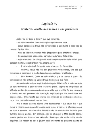 Se a Mediunidade Falasse IX 
Pequena Mestra 
31 
Capítulo VI 
Mistérios oculto aos sábios e aos prudentes 
Após Mila ler todo o item 7, sua avó comenta. 
- Eu nunca entendi direito essa passagem minha neta. 
- Jesus agradece a Deus não ter revelado a Lei divina a esse tipo de 
pessoa. Explica Mila. 
- Mas, os sábios não estão mais preparados para entender? Indaga. 
- Os verdadeiros sábios sim, os “sabe-tudo” não! Fala rindo. 
- Agora entendi! Os arrogantes que sempre querem falar difícil para 
parecer melhor, os sabichões! Fala alegre a avó. 
-­‐ E os prudentes? Pergunta mais uma vez. D. Esmerilda. 
-­‐ Vozinha, Jesus não fala dos prudentes verdadeiros, fala dos que 
tem medo e escondem o medo dizendo que é cuidado, prudência... 
-­‐ Sim. Entendi. Quem se acha melhor que os outros e quem não 
tem coragem não entende a Lei de Deus. Comenta a avó feliz. 
Aproveitando o clima espiritual de alegria, Mila impõe a mão na testa 
de dona Esmerilda e pede que ela faça uma prece. Depois de um período de 
silêncio, ambas tem a recordação de uma vida que em Mila foi sua mestra e 
a iniciou em um processo de libertação espiritual que iria concluir-se em 
poucos dias... Uma tarefa que durou três milênios de dedicação amorosa. 
Uma cena particular emocionou as duas. 
Mila é idosa quando acolhe uma adolescente – sua atual avó - que 
busca a mestra para aprender a não mais temer a morte; a afinidade entre 
as duas é enorme. Mila ao vê-la lamenta não ter muitos dias de vida para 
cumprir aquele pedido. Em silêncio, elas se abraçam e Mila decide aceitar 
aquele pedido em toda a sua extensão. Pede que ela venha vê-la no dia 
seguinte. Ao nascer do sol, a jovem está em frente ao pequeno quarto de 
 