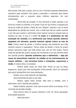 Se a Mediunidade Falasse IX 
Pequena Mestra 
Mila orando. Mila abre a porta, sorri ao ver o interesse daquela adolescente, 
convida-a para tomarem chá juntas e aproveita o momento para deixar 
ensinamentos que a guiariam pelos milênios seguintes. Diz com 
simplicidade. 
-­‐ Minha filha do coração. O vício alimenta o medo. Quando o ser 
torna-se viciado no conforto e no prazer inicia em seu íntimo a angústia por 
causa do medo de perder a fonte de sua “alegria”; quando o ser se torna 
dependente da opinião dos outros, vem o medo que não ser aceito; quando 
o ser não quer aceitar o sofrimento como natural, torna-se covarde ante os 
desafios da vida. O que é o medo? O medo é o sentimento de não 
aceitação da verdade, é o sentimento que temos quando estamos 
apegados em demasia, quando estamos agindo contra as Leis da 
Vida. Temos medo de perder o conforto porque não aceitamos que todo 
conforto externo é passageiro. Temos medo de perder a fonte do prazer 
porque queremos negar que todo prazer que vem de fora acaba. Temos 
medo da opinião dos outros, porque nos recusamos a ver que somente Deus 
tem opinião perfeita. Quando aceitamos que o sofrimento – seja por 
causa do desconforto material, da solidão ou do enfrentamento de 
nossos defeitos - nos tornamos fortes e tranquilos, superamos o 
medo. A mestra olha-a e completa. 
-­‐ Partirei deste corpo em treze dias. Pense no que eu disse, 
prepare-se. Quero que você acompanhe minha partida. Será um momento 
que quero compartilhar com meus discípulos. 
Ambas, avó e neta retornam da regressão. 
Dona Esmerilda diz para a sua neta. 
-­‐ Mestra, agora estou pronta. Não temi a solidão, nem o 
sofrimento, nem a opinião das pessoas. 
Nesse instante, aparece o avô, que se torna visível e as abraça. É um 
momento de elevada emoção. 
Dona Aurora entra no quarto trazendo o chá. Ao vê-las abraçadas, 
preocupada pergunta. 
-­‐ Está tudo bem? 
 