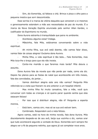 Se a Mediunidade Falasse IX 
Pequena Mestra 
33 
-­‐ Sim, diz Esmerilda, só faltava o chá. Brinca e pisca o olho para a 
pequena mestra que sorri descontraída. 
Esse sorriso é a marca da vitória daqueles que venceram a si mesmos 
e generosamente estendem a mão aos necessitados de paz do mundo. É a 
marca da Nova Geração Espírita anunciada pelo senhor Allan Kardec, o 
codificador do Espiritismo no mundo. 
Dona Aurora estranha à tranquilidade que paira no ambiente. 
-­‐ Aconteceu alguma coisa? Indaga. 
-­‐ Mãezinha, fala Mila, estávamos conversando sobre a vida 
espiritual. 
-­‐ Ah minha filha, sua avó está doente, não vamos falar disso, 
vamos falar de coisas alegres! Exclama dona Aurora. 
-­‐ Minha filha, a vida espiritual é tão bela... Fala Esmerilda, mas 
Mila toca-lhe o braço para que ela não insista. 
-­‐ Conte-me mamãe o que faremos mais tarde? Mila desvia o 
assunto. 
Dona Aurora fala da novela que não perde por nada, como ela diz. 
Depois faz planos para as festas de natal que acontecerão em três meses, 
fala dos convidados, do jantar... 
-­‐ Vamos distribuir alegria este ano não vamos? Pergunta Mila 
referindo-se a visita que fizeram no ano anterior a um hospital infantil. 
-­‐ Mas minha filha foi muito cansativa, fala a mãe, você quis 
conversar com todas as crianças e só queria parar quando sentia que elas 
estavam felizes! 
-­‐ Por isso que é distribuir alegria, não é? Pergunta a esperta 
menina. 
-­‐ Está bem, vamos sim; mas só se sua avó estiver bem. 
-­‐ Combinado. Respondem avó e neta felizes. 
Agora vamos, está na hora de minha novela, fala dona Aurora. Mila 
discretamente despede-se de seu avô, beija sua vozinha e diz, vamos orar 
que tudo acontecerá segundo a vontade de Deus. Esmerilda sorri sempre lhe 
alegra ver a fé da pequena netinha, que agora já vai completar nove anos. 
 