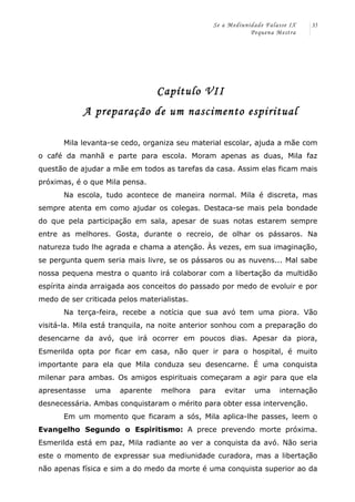 Se a Mediunidade Falasse IX 
Pequena Mestra 
35 
Capítulo VII 
A preparação de um nascimento espiritual 
Mila levanta-se cedo, organiza seu material escolar, ajuda a mãe com 
o café da manhã e parte para escola. Moram apenas as duas, Mila faz 
questão de ajudar a mãe em todos as tarefas da casa. Assim elas ficam mais 
próximas, é o que Mila pensa. 
Na escola, tudo acontece de maneira normal. Mila é discreta, mas 
sempre atenta em como ajudar os colegas. Destaca-se mais pela bondade 
do que pela participação em sala, apesar de suas notas estarem sempre 
entre as melhores. Gosta, durante o recreio, de olhar os pássaros. Na 
natureza tudo lhe agrada e chama a atenção. Às vezes, em sua imaginação, 
se pergunta quem seria mais livre, se os pássaros ou as nuvens... Mal sabe 
nossa pequena mestra o quanto irá colaborar com a libertação da multidão 
espírita ainda arraigada aos conceitos do passado por medo de evoluir e por 
medo de ser criticada pelos materialistas. 
Na terça-feira, recebe a notícia que sua avó tem uma piora. Vão 
visitá-la. Mila está tranquila, na noite anterior sonhou com a preparação do 
desencarne da avó, que irá ocorrer em poucos dias. Apesar da piora, 
Esmerilda opta por ficar em casa, não quer ir para o hospital, é muito 
importante para ela que Mila conduza seu desencarne. É uma conquista 
milenar para ambas. Os amigos espirituais começaram a agir para que ela 
apresentasse uma aparente melhora para evitar uma internação 
desnecessária. Ambas conquistaram o mérito para obter essa intervenção. 
Em um momento que ficaram a sós, Mila aplica-lhe passes, leem o 
Evangelho Segundo o Espiritismo: A prece prevendo morte próxima. 
Esmerilda está em paz, Mila radiante ao ver a conquista da avó. Não seria 
este o momento de expressar sua mediunidade curadora, mas a libertação 
não apenas física e sim a do medo da morte é uma conquista superior ao da 
 