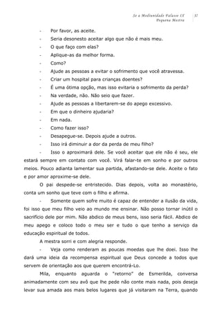 Se a Mediunidade Falasse IX 
Pequena Mestra 
37 
-­‐ Por favor, as aceite. 
-­‐ Seria desonesto aceitar algo que não é mais meu. 
-­‐ O que faço com elas? 
-­‐ Aplique-as da melhor forma. 
-­‐ Como? 
-­‐ Ajude as pessoas a evitar o sofrimento que você atravessa. 
-­‐ Criar um hospital para crianças doentes? 
-­‐ É uma ótima opção, mas isso evitaria o sofrimento da perda? 
-­‐ Na verdade, não. Não seio que fazer. 
-­‐ Ajude as pessoas a libertarem-se do apego excessivo. 
-­‐ Em que o dinheiro ajudaria? 
-­‐ Em nada. 
-­‐ Como fazer isso? 
-­‐ Desapegue-se. Depois ajude a outros. 
-­‐ Isso irá diminuir a dor da perda de meu filho? 
-­‐ Isso o aproximará dele. Se você aceitar que ele não é seu, ele 
estará sempre em contato com você. Virá falar-te em sonho e por outros 
meios. Pouco adianta lamentar sua partida, afastando-se dele. Aceite o fato 
e por amor aproxime-se dele. 
O pai despede-se entristecido. Dias depois, volta ao monastério, 
conta um sonho que teve com o filho e afirma. 
-­‐ Somente quem sofre muito é capaz de entender a ilusão da vida, 
foi isso que meu filho veio ao mundo me ensinar. Não posso tornar inútil o 
sacrifício dele por mim. Não abdico de meus bens, isso seria fácil. Abdico de 
meu apego e coloco todo o meu ser e tudo o que tenho a serviço da 
educação espiritual de todos. 
A mestra sorri e com alegria responde. 
-­‐ Veja como renderam as poucas moedas que lhe doei. Isso lhe 
dará uma ideia da recompensa espiritual que Deus concede a todos que 
servem de orientação aos que querem encontrá-Lo. 
Mila, enquanto aguarda o “retorno” de Esmerilda, conversa 
animadamente com seu avô que lhe pede não conte mais nada, pois deseja 
levar sua amada aos mais belos lugares que já visitaram na Terra, quando 
 