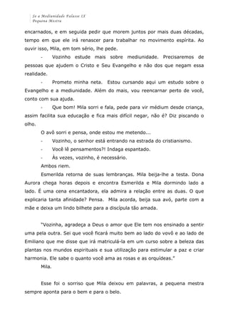 Se a Mediunidade Falasse IX 
Pequena Mestra 
encarnados, e em seguida pedir que morem juntos por mais duas décadas, 
tempo em que ele irá renascer para trabalhar no movimento espírita. Ao 
ouvir isso, Mila, em tom sério, lhe pede. 
-­‐ Vozinho estude mais sobre mediunidade. Precisaremos de 
pessoas que ajudem o Cristo e Seu Evangelho e não dos que negam essa 
realidade. 
-­‐ Prometo minha neta. Estou cursando aqui um estudo sobre o 
Evangelho e a mediunidade. Além do mais, vou reencarnar perto de você, 
conto com sua ajuda. 
-­‐ Que bom! Mila sorri e fala, pede para vir médium desde criança, 
assim facilita sua educação e fica mais difícil negar, não é? Diz piscando o 
olho. 
O avô sorri e pensa, onde estou me metendo... 
-­‐ Vozinho, o senhor está entrando na estrada do cristianismo. 
-­‐ Você lê pensamentos?! Indaga espantado. 
-­‐ Às vezes, vozinho, é necessário. 
Ambos riem. 
Esmerilda retorna de suas lembranças. Mila beija-lhe a testa. Dona 
Aurora chega horas depois e encontra Esmerilda e Mila dormindo lado a 
lado. É uma cena encantadora, ela admira a relação entre as duas. O que 
explicaria tanta afinidade? Pensa. Mila acorda, beija sua avó, parte com a 
mãe e deixa um lindo bilhete para a discípula tão amada. 
“Vozinha, agradeça a Deus o amor que Ele tem nos ensinado a sentir 
uma pela outra. Sei que você ficará muito bem ao lado do vovô e ao lado de 
Emiliano que me disse que irá matriculá-la em um curso sobre a beleza das 
plantas nos mundos espirituais e sua utilização para estimular a paz e criar 
harmonia. Ele sabe o quanto você ama as rosas e as orquídeas.” 
Mila. 
Esse foi o sorriso que Mila deixou em palavras, a pequena mestra 
sempre aponta para o bem e para o belo. 
 